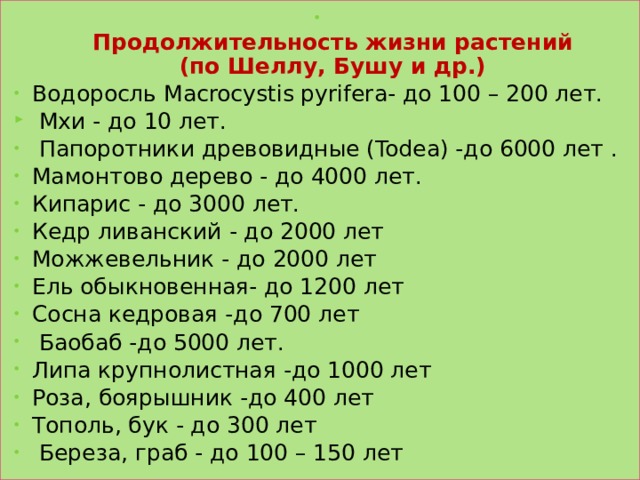  Продолжительность жизни растений  (по Шеллу, Бушу и др.) Водоросль Macrocystis pyrifera- до 100 – 200 лет.  Мхи - до 10 лет.  Папоротники древовидные (Todea) -до 6000 лет . Мамонтово дерево - до 4000 лет. Кипарис - до 3000 лет. Кедр ливанский - до 2000 лет Можжевельник - до 2000 лет Ель обыкновенная- до 1200 лет Сосна кедровая -до 700 лет  Баобаб -до 5000 лет. Липа крупнолистная -до 1000 лет Роза, боярышник -до 400 лет Тополь, бук - до 300 лет  Береза, граб - до 100 – 150 лет 