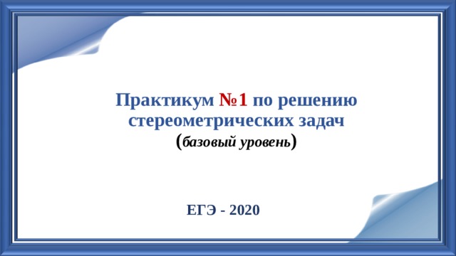 Практикум №1 по решению стереометрических задач  ( базовый уровень )   ЕГЭ - 2020 