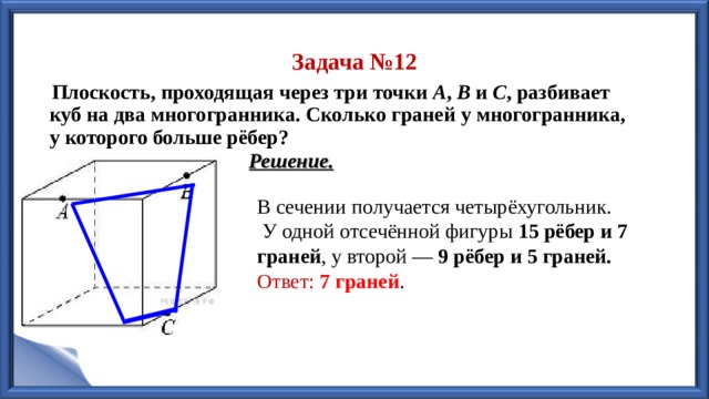 Задача №12  Плоскость, проходящая через три точки  A ,  B  и  С , разбивает куб на два многогранника. Сколько граней у многогранника, у которого больше рёбер? Решение. В сечении получается четырёхугольник.  У одной отсечённой фигуры 15 рёбер и 7 граней , у второй — 9 рёбер и 5 граней. Ответ:  7 граней . 