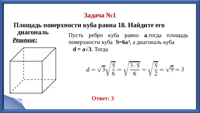 Задача №1 Площадь поверхности куба равна 18. Найдите его диагональ  Пусть ребро куба равно а ,тогда площадь поверхности куба  S=6a² , а диагональ куба   d = a√3 . Тогда                                                                                                                                                                              Ответ: 3 Решение: 