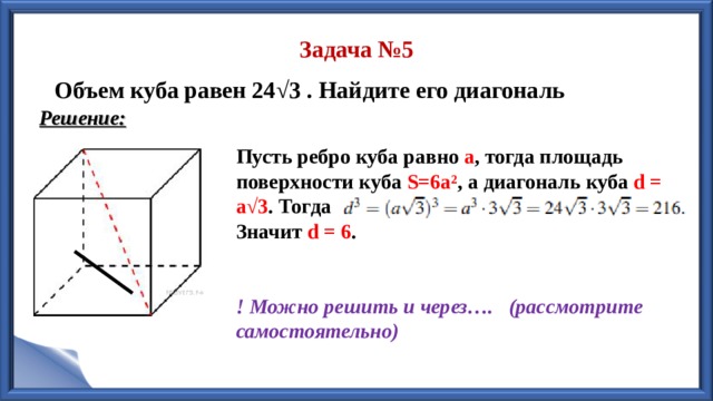 Задача №5 Объем куба равен 24 √3 . Найдите его диагональ Решение: Пусть ребро куба равно а , тогда площадь поверхности куба  S=6a² , а диагональ куба d = a√3 . Тогда Значит d =  6 .   ! Можно решить и через…. (рассмотрите самостоятельно) 