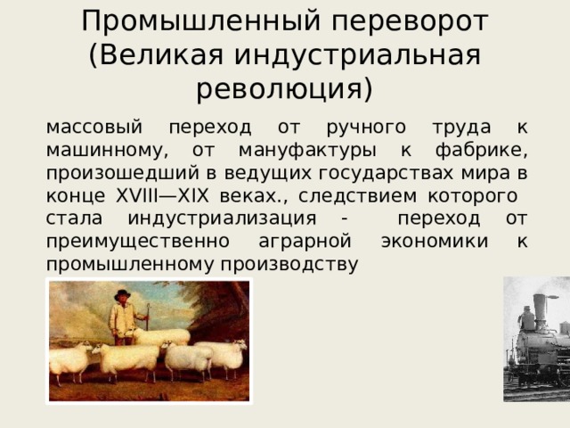 Промышленный переворот  (Великая индустриальная революция) массовый переход от ручного труда к машинному, от мануфактуры к фабрике, произошедший в ведущих государствах мира в конце XVIII—XIX веках., следствием которого стала индустриализация - переход от преимущественно аграрной экономики к промышленному производству 