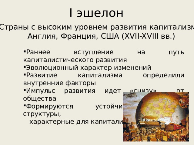 I эшелон Страны с высоким уровнем развития капитализма: Англия, Франция, США (XVII-XVIII вв.) Раннее вступление на путь капиталистического развития Эволюционный характер изменений Развитие капитализма определили внутренние факторы Импульс развития идет «снизу», от общества Формируются устойчивые, зрелые структуры,  характерные для капитализма 