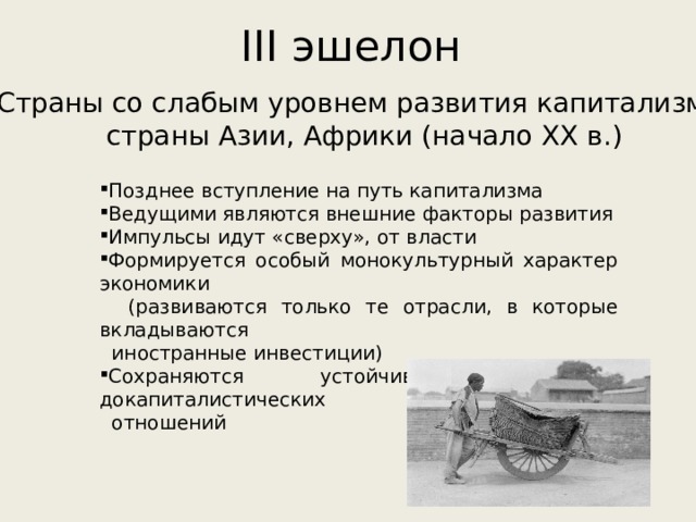 III эшелон Страны со слабым уровнем развития капитализма: страны Азии, Африки (начало XX в.) Позднее вступление на путь капитализма Ведущими являются внешние факторы развития Импульсы идут «сверху», от власти Формируется особый монокультурный характер экономики  (развиваются только те отрасли, в которые вкладываются  иностранные инвестиции) Сохраняются устойчивые элементы докапиталистических  отношений 