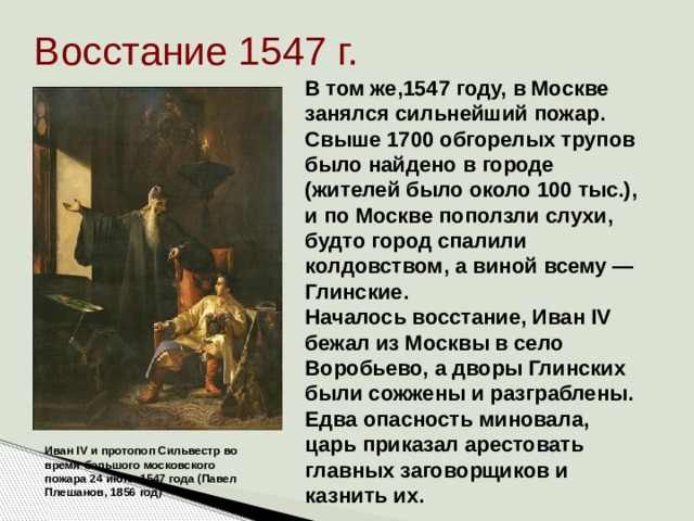 Восстание 1547 г. В том же,1547 году, в Москве занялся сильнейший пожар. Свыше 1700 обгорелых трупов было найдено в городе (жителей было около 100 тыс.), и по Москве поползли слухи, будто город спалили колдовством, а виной всему — Глинские. Началось восстание, Иван IV бежал из Москвы в село Воробьево, а дворы Глинских были сожжены и разграблены. Едва опасность миновала, царь приказал арестовать главных заговорщиков и казнить их.    Иван IV и протопоп Сильвестр во время большого московского пожара 24 июня 1547 года (Павел Плешанов, 1856 год) 