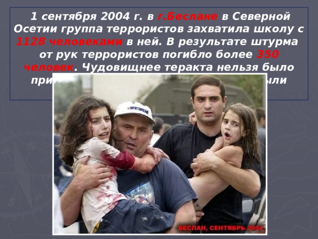  1 сентября 2004 г. в г.Беслане в Северной Осетии группа террористов захватила школу с 1128 человеками в ней. В результате штурма от рук террористов погибло более 350 человек . Чудовищнее теракта нельзя было придумать. Большинство погибших были дети. 