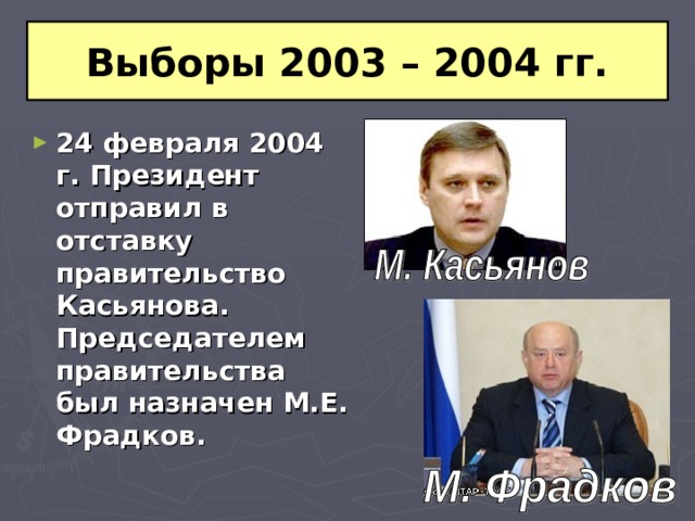 Выборы 2003 – 2004 гг. 24 февраля 2004 г. Президент отправил в отставку правительство Касьянова. Председателем правительства был назначен М.Е. Фрадков. 