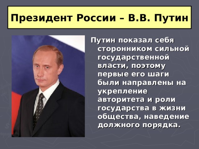 Президент России – В.В. Путин Путин показал себя сторонником сильной государственной власти, поэтому первые его шаги были направлены на укрепление авторитета и роли государства в жизни общества, наведение должного порядка. 