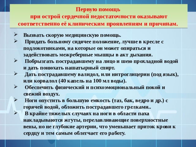 Первую помощь при острой сердечной недостаточности оказывают соответственно её клиническим проявлениям и причинам. Вызвать скорую медицинскую помощь.  Придать больному сидячее положение, лучше в кресле с подлокотниками, на которые он может опираться и задействовать межреберные мышцы в акт дыхания.  Побрызгать пострадавшему на лицо и шею прохладной водой и дать понюхать нашатырный спирт.  Дать пострадавшему валидол, или нитроглицерин (под язык), или корвалол (40 капель на 100 мл воды).  Обеспечить физический и психоэмоциональный покой и свежий воздух.  Ноги опустить в большую емкость (таз, бак, ведро и др.) с горячей водой, обложить пострадавшего грелками..  В крайне тяжелых случаях на ноги в области паха накладываются жгуты, перелавливающие поверхностные вены, но не глубокие артерии, что уменьшает приток крови к сердцу и тем самым облегчает его работу.     