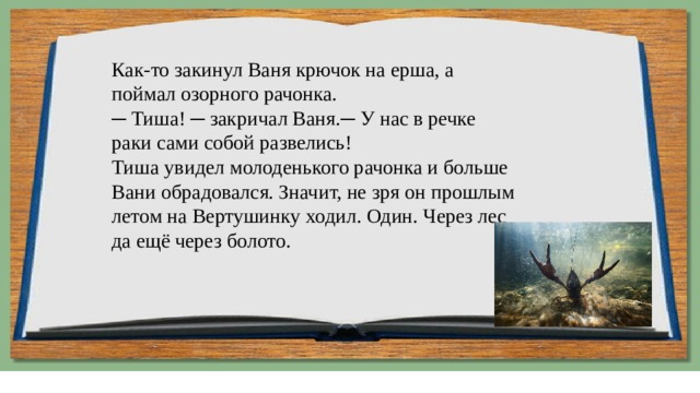Как-то закинул Ваня крючок на ерша, а поймал озорного рачонка.  ─ Тиша! ─ закричал Ваня.─ У нас в речке раки сами собой развелись!  Тиша увидел молоденького рачонка и больше Вани обрадовался. Значит, не зря он прошлым летом на Вертушинку ходил. Один. Через лес да ещё через болото. 
