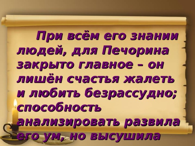  При всём его знании людей, для Печорина закрыто главное – он лишён счастья жалеть и любить безрассудно; способность анализировать развила его ум, но высушила душу.    