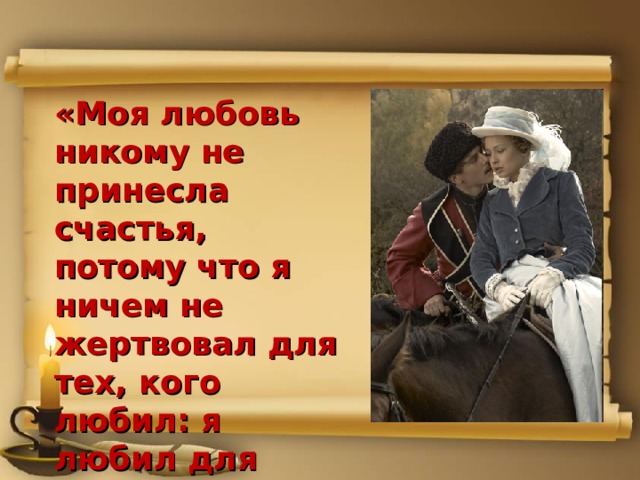 «Моя любовь никому не принесла счастья, потому что я ничем не жертвовал для тех, кого любил: я любил для себя, для собственного удовольствия». Печорин. 