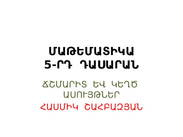 ՄԱԹԵՄԱՏԻԿԱ  5-ՐԴ ԴԱՍԱՐԱՆ ՃՇՄԱՐԻՏ ԵՎ ԿԵՂԾ ԱՍՈՒՅԹՆԵՐ ՀԱՍՄԻԿ ՇԱՀԲԱԶՅԱՆ 