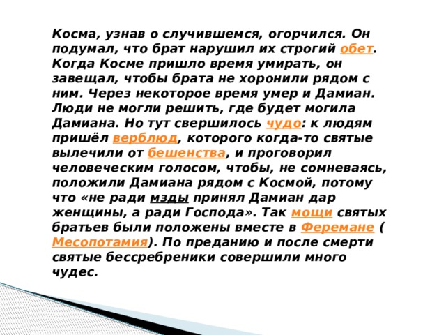 Косма, узнав о случившемся, огорчился. Он подумал, что брат нарушил их строгий обет . Когда Косме пришло время умирать, он завещал, чтобы брата не хоронили рядом с ним. Через некоторое время умер и Дамиан. Люди не могли решить, где будет могила Дамиана. Но тут свершилось чудо : к людям пришёл верблюд , которого когда-то святые вылечили от бешенства , и проговорил человеческим голосом, чтобы, не сомневаясь, положили Дамиана рядом с Космой, потому что «не ради мзды принял Дамиан дар женщины, а ради Господа». Так мощи святых братьев были положены вместе в Феремане ( Месопотамия ). По преданию и после смерти святые бессребреники совершили много чудес. 