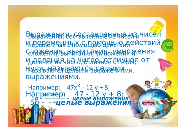 Выражения, составленные из чисел и переменных с помощью действий сложения, вычитания, умножения и деления на число, отличное от нуля, называются целыми выражениями.   Например: 47 - 12 у + 8;  5 b - - целые выражения   