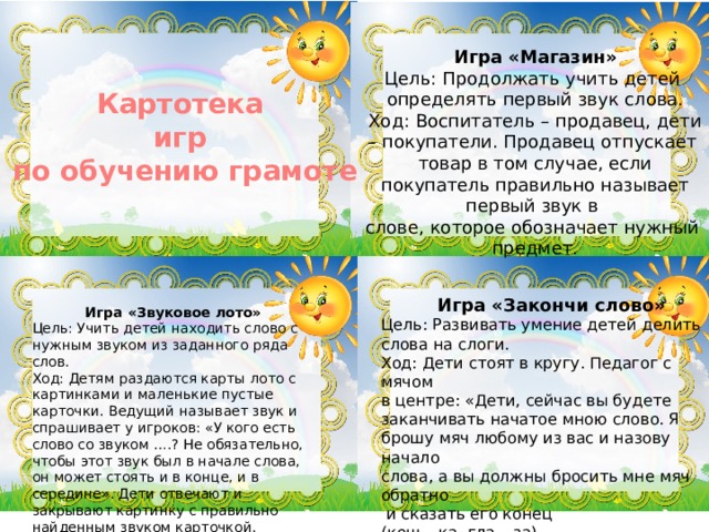 Игра «Магазин» Цель: Продолжать учить детей определять первый звук слова. Ход: Воспитатель – продавец, дети – покупатели. Продавец отпускает товар в том случае, если покупатель правильно называет первый звук в слове, которое обозначает нужный предмет. Картотека игр  по обучению грамоте Игра «Закончи слово» Цель: Развивать умение детей делить слова на слоги. Ход: Дети стоят в кругу. Педагог с мячом в центре: «Дети, сейчас вы будете заканчивать начатое мною слово. Я брошу мяч любому из вас и назову начало слова, а вы должны бросить мне мяч обратно  и сказать его конец (кош – ка, гла – за). Игра «Звуковое лото» Цель: Учить детей находить слово с нужным звуком из заданного ряда слов. Ход: Детям раздаются карты лото с картинками и маленькие пустые карточки. Ведущий называет звук и спрашивает у игроков: «У кого есть слово со звуком ….? Не обязательно, чтобы этот звук был в начале слова, он может стоять и в конце, и в середине». Дети отвечают и закрывают картинку с правильно найденным звуком карточкой. 