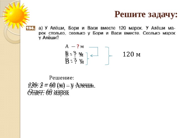 Решите задачу:   Б - ? м В - ? м     120: 2 = 60 (м) – у Алеши. Ответ: 60 марок 