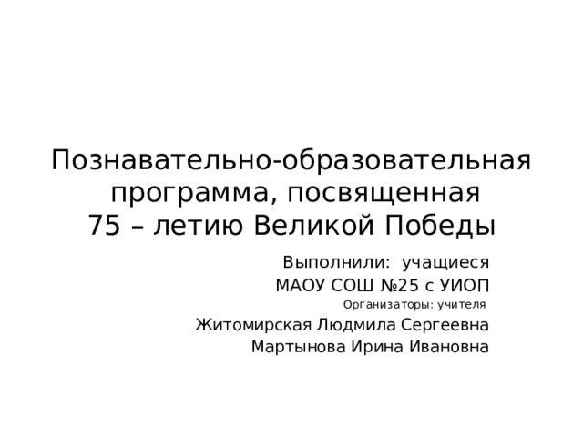 Познавательно-образовательная программа, посвященная  75 – летию Великой Победы Выполнили: учащиеся МАОУ СОШ №25 с УИОП Организаторы: учителя Житомирская Людмила Сергеевна Мартынова Ирина Ивановна 