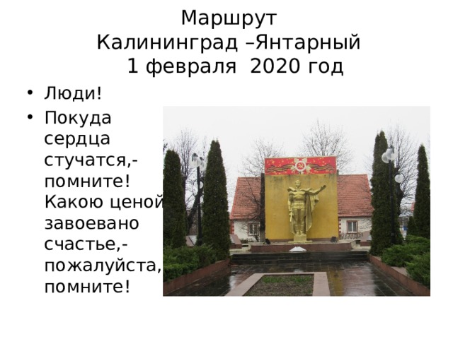 Маршрут  Калининград –Янтарный  1 февраля 2020 год Люди! Покуда сердца стучатся,- помните!  Какою ценой завоевано счастье,- пожалуйста, помните! 