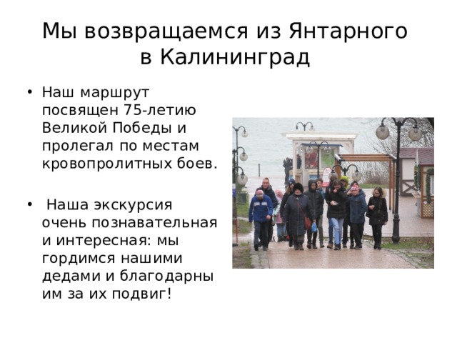 Мы возвращаемся из Янтарного  в Калининград Наш маршрут посвящен 75-летию Великой Победы и пролегал по местам кровопролитных боев.  Наша экскурсия очень познавательная и интересная: мы гордимся нашими дедами и благодарны им за их подвиг! 