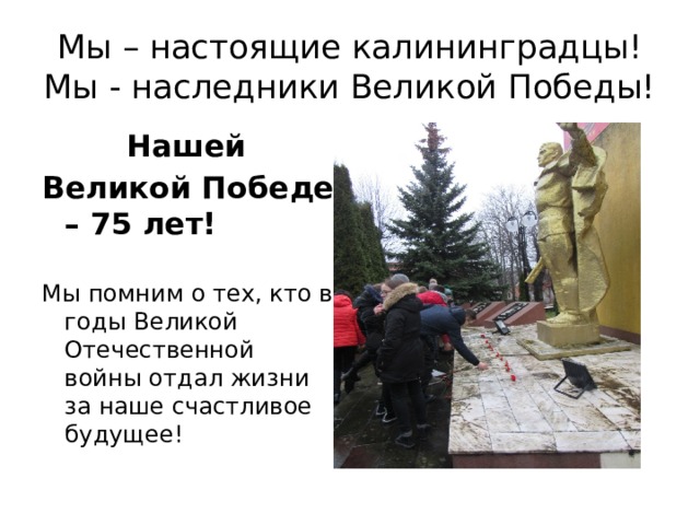 Мы – настоящие калининградцы!  Мы - наследники Великой Победы!  Нашей Великой Победе – 75 лет! Мы помним о тех, кто в годы Великой Отечественной войны отдал жизни за наше счастливое будущее! 