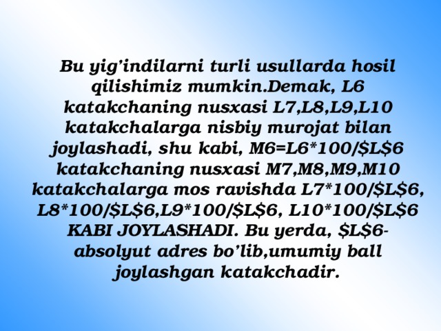 Bu yig’indilarni turli usullarda hosil qilishimiz mumkin.Demak, L6 katakchaning nusxasi L7,L8,L9,L10 katakchalarga nisbiy murojat bilan joylashadi, shu kabi, M6=L6*100/$L$6 katakchaning nusxasi M7,M8,M9,M10 katakchalarga mos ravishda L7*100/$L$6, L8*100/$L$6,L9*100/$L$6, L10*100/$L$6 KABI JOYLASHADI. Bu yerda, $L$6- absolyut adres bo’lib,umumiy ball joylashgan katakchadir. 