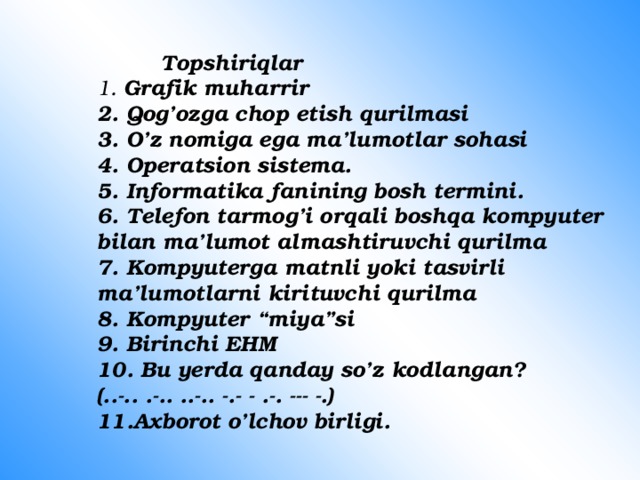    Topshiriqlar  1. Grafik muharrir  2. Qog’ozga chop etish qurilmasi  3. O’z nomiga ega ma’lumotlar sohasi  4. Operatsion sistema.  5. Informatika fanining bosh termini.  6. Telefon tarmog’i orqali boshqa kompyuter bilan ma’lumot almashtiruvchi qurilma  7. Kompyuterga matnli yoki tasvirli ma’lumotlarni kirituvchi qurilma  8. Kompyuter “miya”si  9. Birinchi EHM  10. Bu yerda qanday so’z kodlangan?(..-.. .-.. ..-.. -.- - .-. --- -.)  11.Axborot o’lchov birligi. 