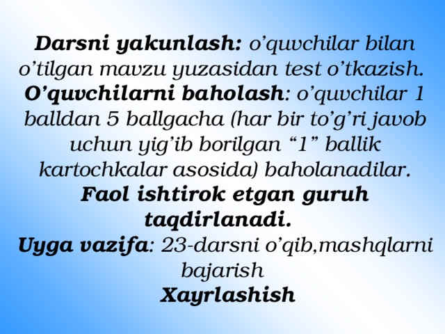 Darsni yakunlash: o’quvchilar bilan o’tilgan mavzu yuzasidan test o’tkazish.  O’quvchilarni baholash : o’quvchilar 1 balldan 5 ballgacha (har bir to’g’ri javob uchun yig’ib borilgan “1” ballik kartochkalar asosida) baholanadilar.  Faol ishtirok etgan guruh taqdirlanadi.  Uyga vazifa : 23-darsni o’qib,mashqlarni bajarish   Xayrlashish 