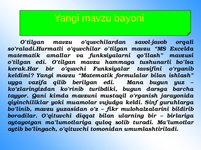 Yangi mavzu bayoni   O’tilgan mavzu o’quvchilardan savol-javob orqali so’raladi.Hurmatli o’quvchilar o’tilgan mavzu “MS Excelda matematik amallar va funksiyalarni qo’llash” mavzusi o’tilgan edi. O’tilgan mavzu hammaga tushunarli bo’lsa kerak.Har bir o’quvchi Funksiyalar tavsifini o’rganib keldimi? Yangi mavzu “Matematik formulalar bilan ishlash” uyga vazifa qilib berilgan edi. Mana bugun yuz – ko’zlaringizdan ko’rinib turibdiki, bugun darsga barcha tayyor. Qani kimda mavzuni mustaqil o’rganish jarayonida qiyinchiliklar yoki muamolar vujudga keldi. Sinf guruhlarga bo’linib, mavzu yuzasidan o’z – fikr mulohalzalarini bildirib boradilar. O’qituvchi diqqat bilan ularning bir – birlariga aytayotgan ma’lumotlariga quloq solib turadi. Ma’lumotlar aytib bo’lingach, o’qituvchi tomonidan umumlashtiriladi.  
