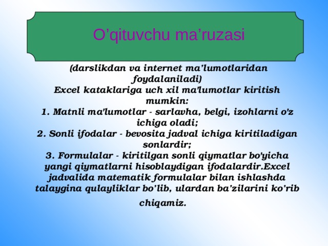      (darslikdan va internet ma’lumotlaridan foydalaniladi)  Excel kataklariga uch xil ma'lumotlar kiritish mumkin:  1. Matnli ma'lumotlar - sarlavha, belgi, izohlarni o'z ichiga oladi;  2. Sonli ifodalar - bevosita jadval ichiga kiritiladigan sonlardir;  3. Formulalar - kiritilgan sonli qiymatlar bo'yicha yangi qiymatlarni hisoblaydigan ifodalardir.Excel jadvalida matematik formulalar bilan ishlashda talaygina qulayliklar bo’lib, ulardan ba’zilarini ko’rib chiqamiz.   O’qituvchu ma’ruzasi 