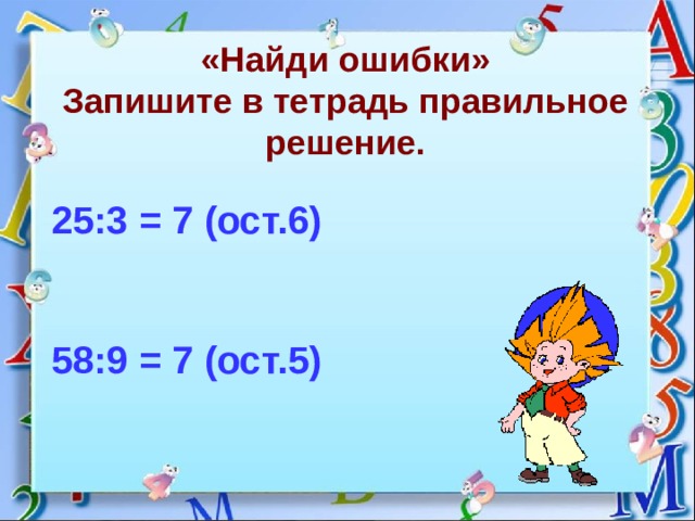 «Найди ошибки»  Запишите в тетрадь правильное решение. 25:3 = 7 (ост.6)    58:9 = 7 (ост.5) 