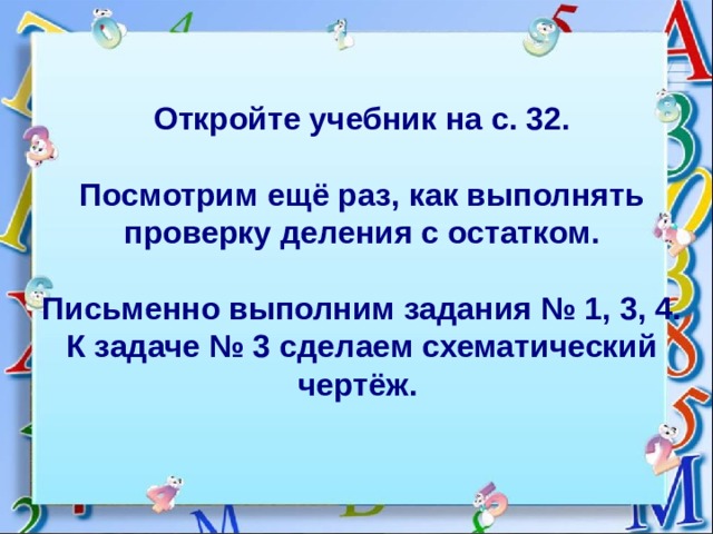 Откройте учебник на с. 32.    Посмотрим ещё раз, как выполнять проверку деления с остатком.   Письменно выполним задания № 1, 3, 4.  К задаче № 3 сделаем схематический чертёж. 