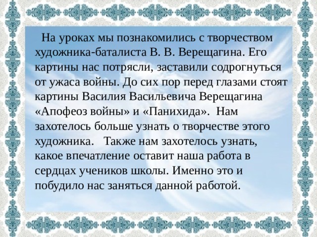  На уроках мы познакомились с творчеством художника-баталиста В. В. Верещагина. Его картины нас потрясли, заставили содрогнуться от ужаса войны. До сих пор перед глазами стоят картины Василия Васильевича Верещагина «Апофеоз войны» и «Панихида». Нам захотелось больше узнать о творчестве этого художника. Также нам захотелось узнать, какое впечатление оставит наша работа в сердцах учеников школы. Именно это и побудило нас заняться данной работой. 