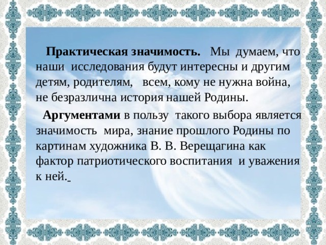   Практическая значимость. Мы думаем, что наши исследования будут интересны и другим детям, родителям, всем, кому не нужна война, не безразлична история нашей Родины.  Аргументами в пользу такого выбора является значимость мира, знание прошлого Родины по картинам художника В. В. Верещагина как фактор патриотического воспитания и уважения к ней.  
