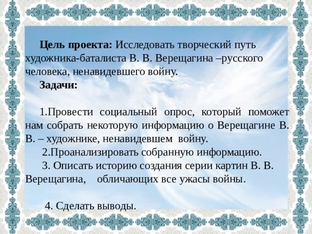  Цель проекта: Исследовать творческий путь художника-баталиста В. В. Верещагина –русского человека, ненавидевшего войну. Задачи: 1.Провести социальный опрос, который поможет нам собрать некоторую информацию о Верещагине В. В. – художнике, ненавидевшем войну.  2.Проанализировать собранную информацию.  3. Описать историю создания серии картин В. В. Верещагина, обличающих все ужасы войны.  4. Сделать выводы. 