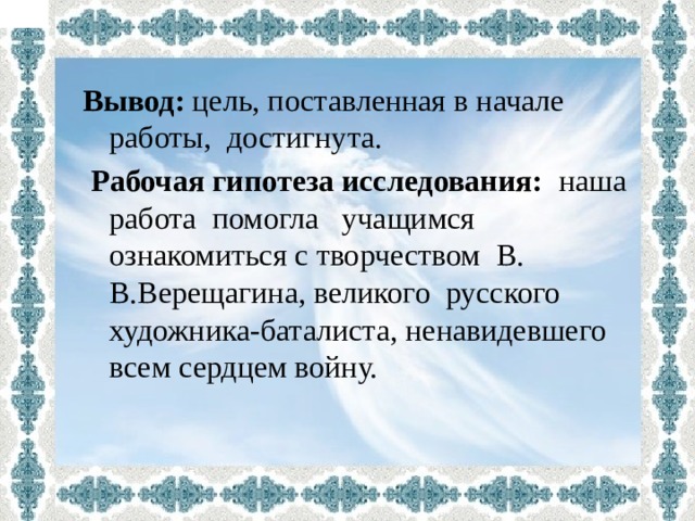 Вывод: цель, поставленная в начале работы, достигнута.  Рабочая гипотеза исследования: наша  работа помогла учащимся ознакомиться с творчеством В. В.Верещагина, великого русского художника-баталиста, ненавидевшего всем сердцем войну. 