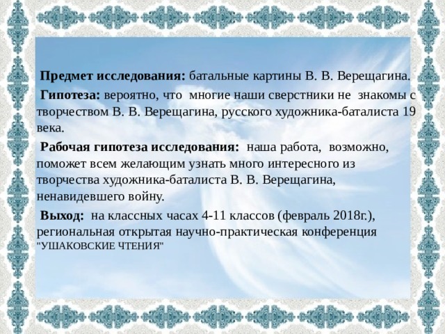    Предмет исследования: батальные картины В. В. Верещагина.  Гипотеза: вероятно, что многие наши сверстники не знакомы с творчеством В. В. Верещагина, русского художника-баталиста 19 века.  Рабочая гипотеза исследования: наша  работа, возможно, поможет всем желающим узнать много интересного из творчества художника-баталиста В. В. Верещагина, ненавидевшего войну.  Выход: на классных часах 4-11 классов (февраль 2018г.), региональная открытая научно-практическая конференция  
