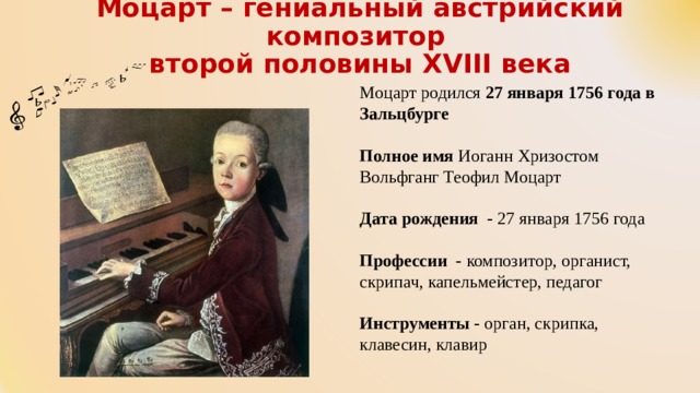   Моцарт – гениальный австрийский композитор  второй половины XVIII века    Моцарт родился 27 января 1756 года в Зальцбурге  Полное имя Иоганн Хризостом Вольфганг Теофил Моцарт Дата рождения - 27 января 1756 года Профессии - композитор, органист, скрипач, капельмейстер, педагог Инструменты - орган, скрипка, клавесин, клавир 
