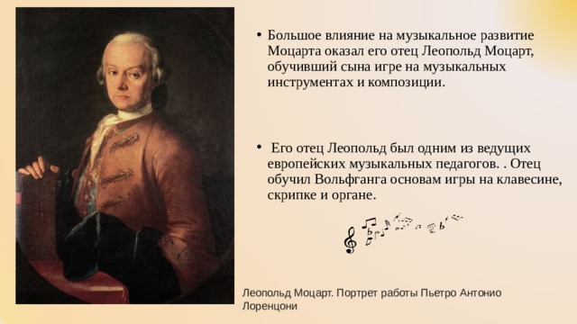 Большое влияние на музыкальное развитие Моцарта оказал его отец Леопольд Моцарт, обучивший сына игре на музыкальных инструментах и композиции.    Его отец Леопольд был одним из ведущих европейских музыкальных педагогов. . Отец обучил Вольфганга основам игры на клавесине, скрипке и органе.  Леопольд Моцарт. Портрет работы Пьетро Антонио Лоренцони 