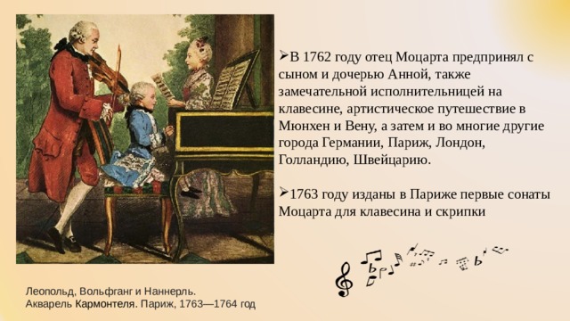   В 1762 году отец Моцарта предпринял с сыном и дочерью Анной, также замечательной исполнительницей на клавесине, артистическое путешествие в Мюнхен и Вену, а затем и во многие другие города Германии, Париж, Лондон, Голландию, Швейцарию. 1763 году изданы в Париже первые сонаты Моцарта для клавесина и скрипки Леопольд, Вольфганг и Наннерль. Акварель  Кармонтеля. Париж, 1763—1764 год 