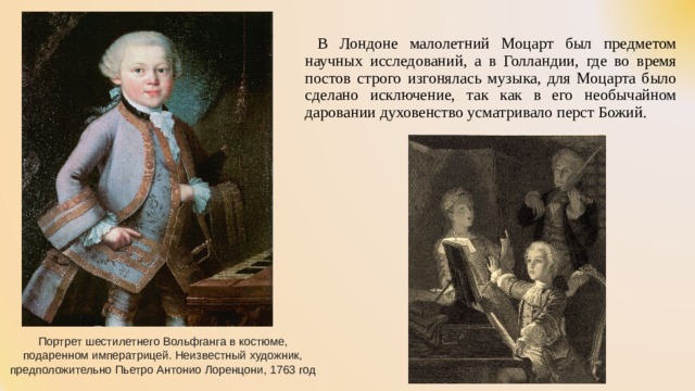  В Лондоне малолетний Моцарт был предметом научных исследований, а в Голландии, где во время постов строго изгонялась музыка, для Моцарта было сделано исключение, так как в его необычайном даровании духовенство усматривало перст Божий. Портрет шестилетнего Вольфганга в костюме, подаренном императрицей. Неизвестный художник, предположительно Пьетро Антонио Лоренцони, 1763 год 