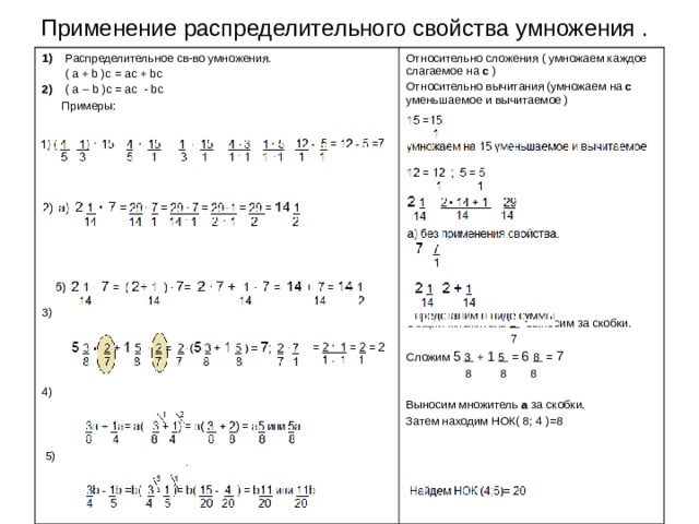 Применение распределительного свойства умножения . 1)  Распределительное св-во умножения .  ( a + b )c = ac + bc 2)  ( a – b )c = ac - bc  Примеры: 3) 4)  5) Относительно сложения ( умножаем каждое слагаемое на c  ) Относительно вычитания (умножаем на c  уменьшаемое и вычитаемое )            Общий множитель 2 выносим за скобки.  7 Сложим 5  3 + 1 5 = 6 8 = 7  8 8 8 Выносим множитель а за скобки. Затем находим НОК( 8; 4 )=8 