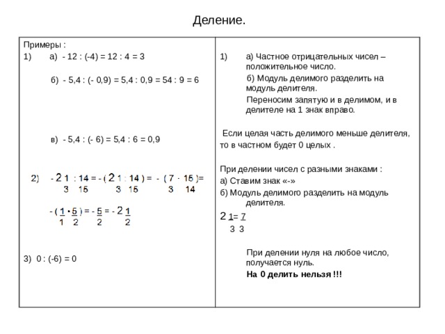 Деление. Примеры : а) - 12 : (-4) = 12 : 4 = 3  б) - 5,4 : (- 0,9) = 5,4 : 0,9 = 54 : 9 = 6  в) - 5,4 : (- 6) = 5,4 : 6 = 0,9 3) 0 : (-6) = 0 а) Частное отрицательных чисел – положительное число.  б) Модуль делимого разделить на модуль делителя.  Переносим запятую и в делимом, и в делителе на 1 знак вправо.  Если целая часть делимого меньше делителя, то в частном будет 0 целых . При делении чисел с разными знаками : а) Ставим знак «-» б) Модуль делимого разделить на модуль делителя. 2  1 = 7  3 3  При делении нуля на любое число, получается нуль.  На 0 делить нельзя !!! 
