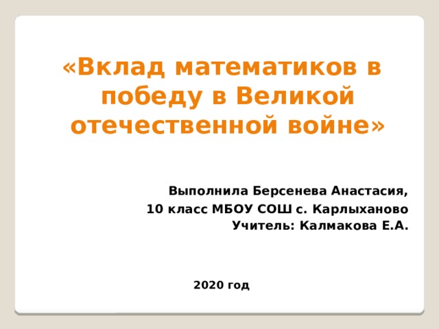   «Вклад математиков в победу в Великой отечественной войне»   Выполнила Берсенева Анастасия, 10 класс МБОУ СОШ с. Карлыханово Учитель: Калмакова Е.А.    2020 год 