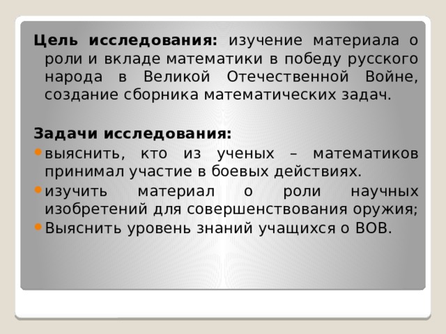 Цель исследования: изучение материала о роли и вкладе математики в победу русского народа в Великой Отечественной Войне, создание сборника математических задач.  Задачи исследования: выяснить, кто из ученых – математиков принимал участие в боевых действиях. изучить материал о роли научных изобретений для совершенствования оружия; Выяснить уровень знаний учащихся о ВОВ. 