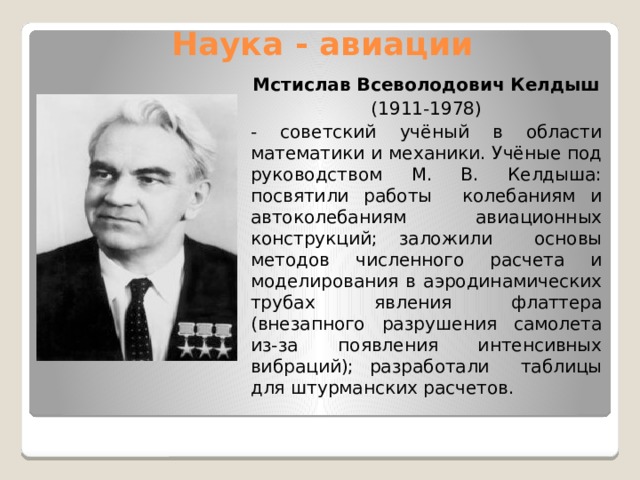 Наука - авиации Мстислав Всеволодович Келдыш (1911-1978) - советский учёный в области математики и механики. Учёные под руководством М. В. Келдыша: посвятили работы колебаниям и автоколебаниям авиационных конструкций; заложили основы методов численного расчета и моделирования в аэродинамических трубах явления флаттера (внезапного разрушения самолета из-за появления интенсивных вибраций); разработали таблицы для штурманских расчетов. 