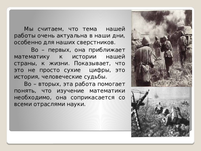  Мы считаем, что тема нашей работы очень актуальна в наши дни, особенно для наших сверстников.  Во – первых, она приближает математику к истории нашей страны, к жизни. Показывает, что это не просто сухие цифры, это история, человеческие судьбы.  Во – вторых, эта работа помогает понять, что изучение математики необходимо, она соприкасается со всеми отраслями науки. 