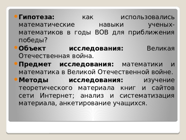 Гипотеза: как использовались математические навыки ученых-математиков в годы ВОВ для приближения победы? Объект исследования: Великая Отечественная война. Предмет исследования: математики и математика в Великой Отечественной войне. Методы исследования: изучение теоретического материала книг и сайтов сети Интернет; анализ и систематизация материала, анкетирование учащихся. 