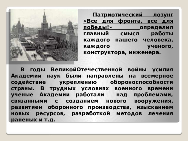  Патриотический лозунг «Все для фронта, все для победы!» определил главный смысл работы каждого нашего человека, каждого ученого, конструктора, инженера.  В годы ВеликойОтечественной войны усилия Академии наук были направлены на всемерное содействие укреплению обороноспособности страны. В трудных условиях военного времени ученые Академии работали над проблемами, связанными с созданием нового вооружения, развитием оборонного производства, изысканием новых ресурсов, разработкой методов лечения раненых и т.д. 