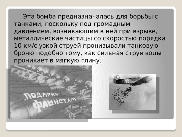  Эта бомба предназначалась для борьбы с танками, поскольку под громадным давлением, возникающим в ней при взрыве, металлические частицы со скоростью порядка 10 км/с узкой струей пронизывали танковую броню подобно тому, как сильная струя воды проникает в мягкую глину. 